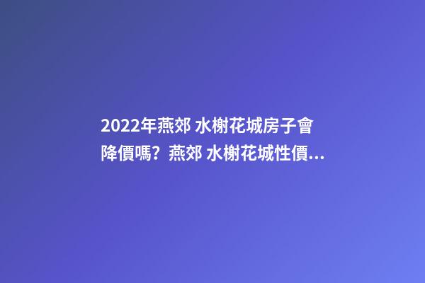 2022年燕郊 水榭花城房子會降價嗎？燕郊 水榭花城性價比高嗎？